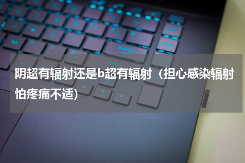 阴超有辐射还是b超有辐射（担心感染辐射怕疼痛不适）