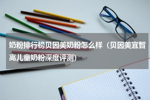 奶粉排行榜贝因美奶粉怎么样（贝因美宜智高儿童奶粉深度评测）