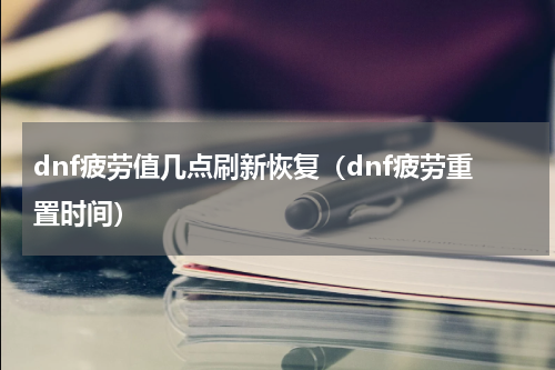 dnf疲劳值几点刷新恢复（dnf疲劳重置时间）