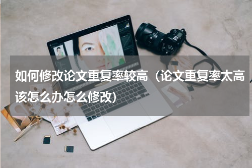 如何修改论文重复率较高（论文重复率太高该怎么办怎么修改）