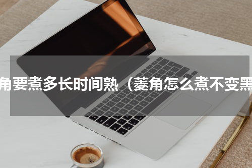 菱角要煮多长时间熟（菱角怎么煮不变黑）
