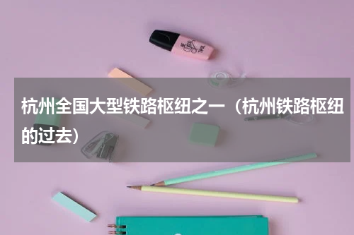 杭州全国大型铁路枢纽之一（杭州铁路枢纽的过去）