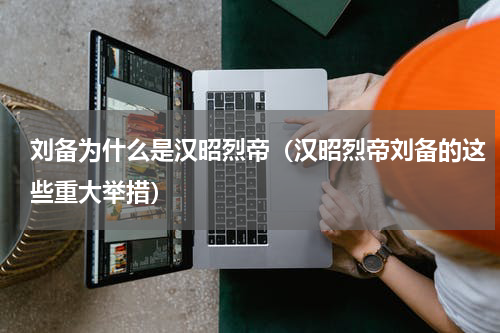 刘备为什么是汉昭烈帝（汉昭烈帝刘备的这些重大举措）