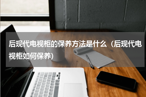 后现代电视柜的保养方法是什么（后现代电视柜如何保养）
