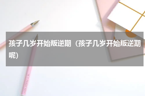 孩子几岁开始叛逆期（孩子几岁开始叛逆期呢）