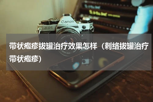 带状疱疹拔罐治疗效果怎样（刺络拔罐治疗带状疱疹）