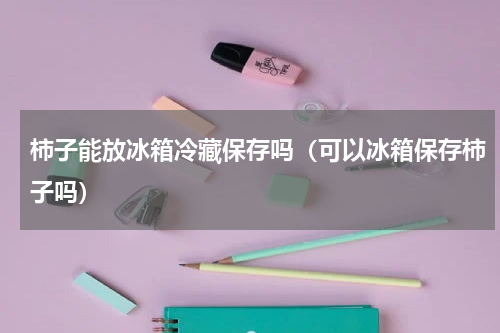 柿子能放冰箱冷藏保存吗（可以冰箱保存柿子吗）