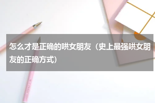 怎么才是正确的哄女朋友（史上最强哄女朋友的正确方式）