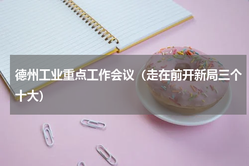 德州工业重点工作会议（走在前开新局三个十大）