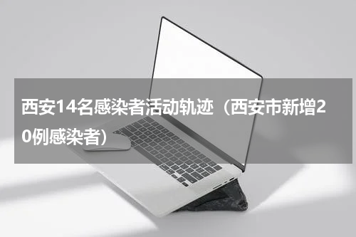 西安14名感染者活动轨迹（西安市新增20例感染者）
