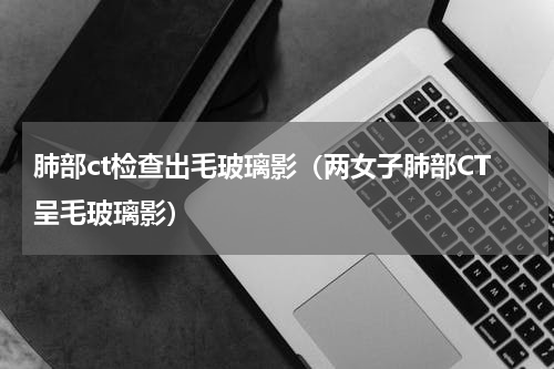肺部ct检查出毛玻璃影（两女子肺部CT呈毛玻璃影）