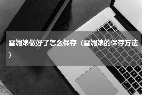 雪媚娘做好了怎么保存（雪媚娘的保存方法）
