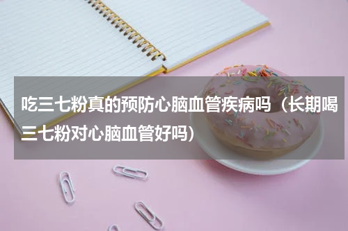 吃三七粉真的预防心脑血管疾病吗（长期喝三七粉对心脑血管好吗）