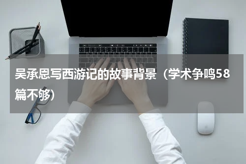 吴承恩写西游记的故事背景（学术争鸣58篇不够）