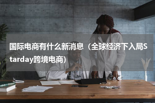 国际电商有什么新消息（全球经济下入局Starday跨境电商）