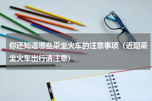 你还知道哪些乘坐火车的注意事项（近期乘坐火车出行请注意）