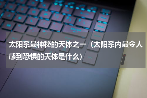 太阳系最神秘的天体之一（太阳系内最令人感到恐惧的天体是什么）