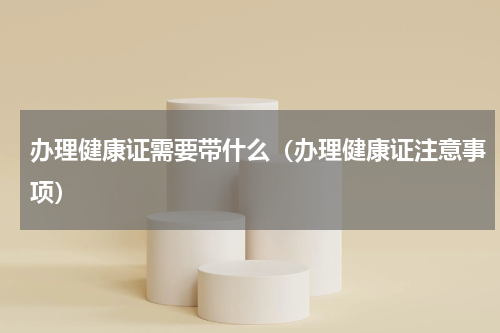 办理健康证需要带什么（办理健康证注意事项）