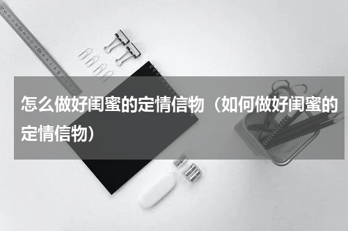 怎么做好闺蜜的定情信物（如何做好闺蜜的定情信物）