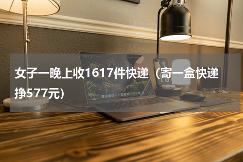 女子一晚上收1617件快递（寄一盒快递挣577元）