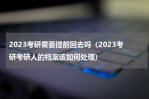 2023考研需要提前回去吗（2023考研考研人的档案该如何处理）