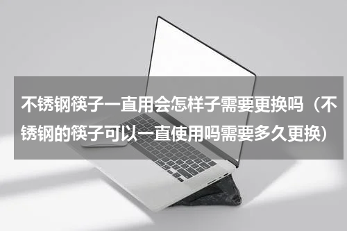 不锈钢筷子一直用会怎样子需要更换吗（不锈钢的筷子可以一直使用吗需要多久更换）