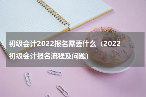 初级会计2022报名需要什么（2022初级会计报名流程及问题）