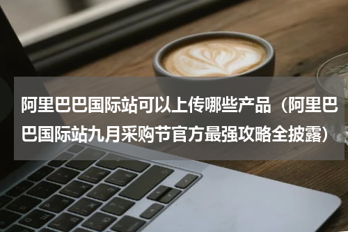 阿里巴巴国际站可以上传哪些产品（阿里巴巴国际站九月采购节官方最强攻略全披露）
