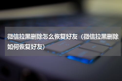 微信拉黑删除怎么恢复好友（微信拉黑删除如何恢复好友）