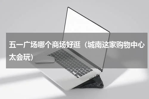 五一广场哪个商场好逛（城南这家购物中心太会玩）