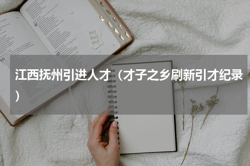 江西抚州引进人才（才子之乡刷新引才纪录）