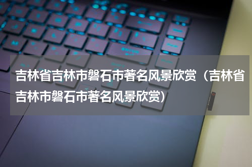 吉林省吉林市磐石市著名风景欣赏（吉林省吉林市磐石市著名风景欣赏）