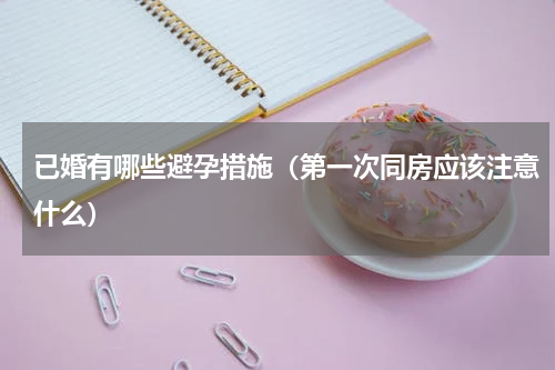 已婚有哪些避孕措施（第一次同房应该注意什么）