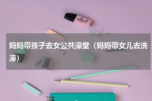 妈妈带孩子去女公共澡堂（妈妈带女儿去洗澡）