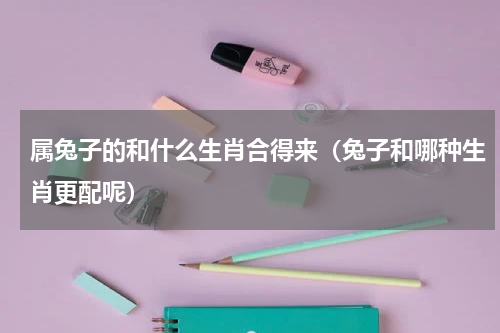 属兔子的和什么生肖合得来（兔子和哪种生肖更配呢）