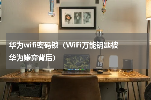 华为wifi密码锁（WiFi万能钥匙被华为嫌弃背后）