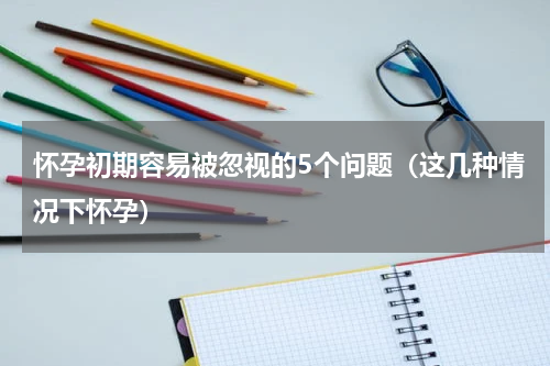 怀孕初期容易被忽视的5个问题（这几种情况下怀孕）