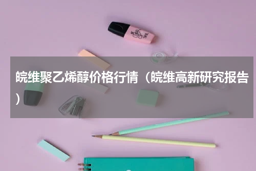 皖维聚乙烯醇价格行情（皖维高新研究报告）