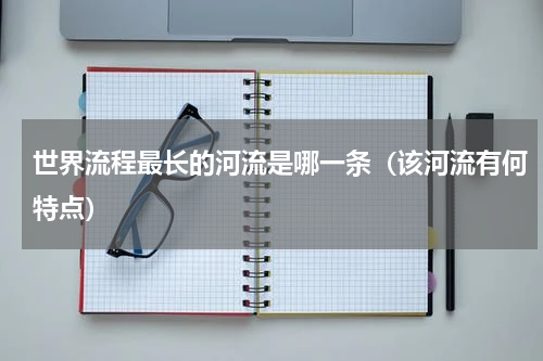 世界流程最长的河流是哪一条（该河流有何特点）