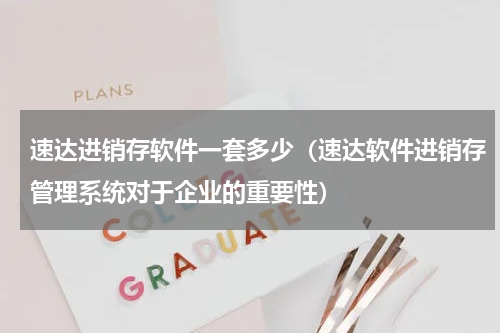 速达进销存软件一套多少（速达软件进销存管理系统对于企业的重要性）