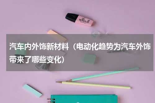 汽车内外饰新材料（电动化趋势为汽车外饰带来了哪些变化）