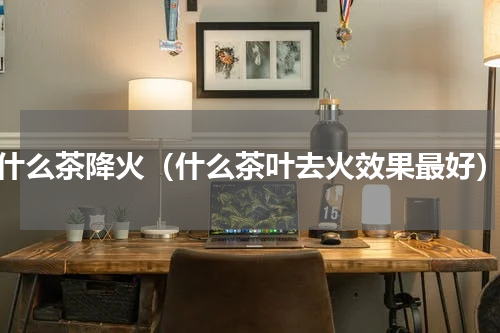 什么茶降火（什么茶叶去火效果最好）