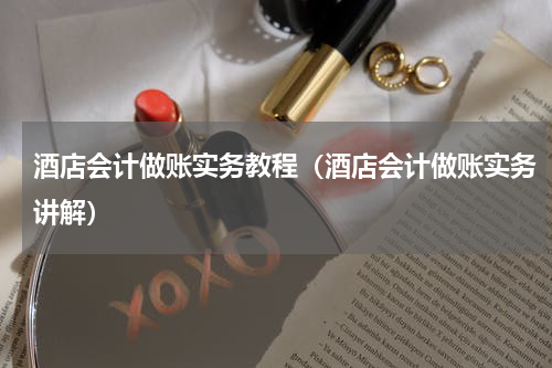 酒店会计做账实务教程（酒店会计做账实务讲解）