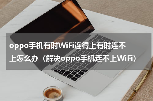 oppo手机有时WiFi连得上有时连不上怎么办（解决oppo手机连不上WiFi）
