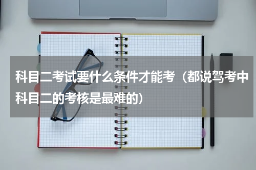 科目二考试要什么条件才能考（都说驾考中科目二的考核是最难的）