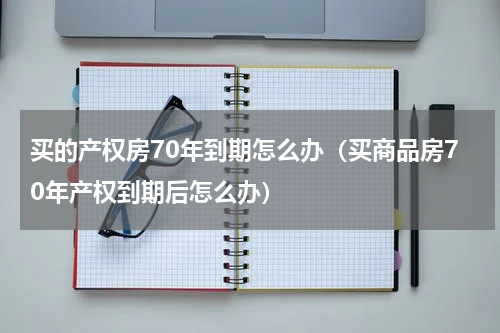 买的产权房70年到期怎么办（买商品房70年产权到期后怎么办）