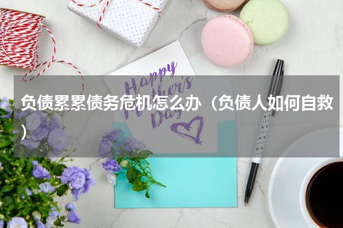 负债累累债务危机怎么办（负债人如何自救）