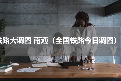 铁路大调图 南通（全国铁路今日调图）