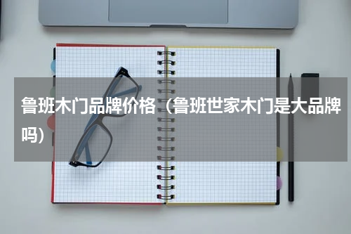 鲁班木门品牌价格（鲁班世家木门是大品牌吗）