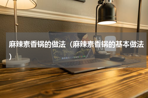 麻辣素香锅的做法（麻辣素香锅的基本做法）